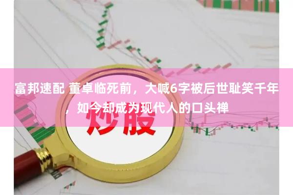 富邦速配 董卓临死前，大喊6字被后世耻笑千年，如今却成为现代人的口头禅